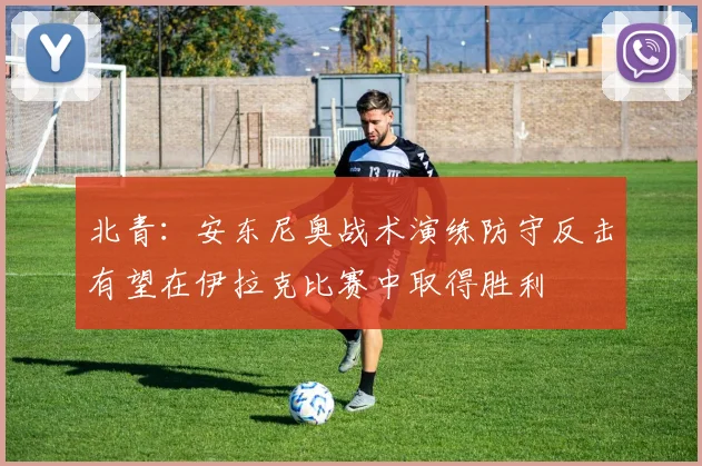 北青：安东尼奥战术演练防守反击有望在伊拉克比赛中取得胜利