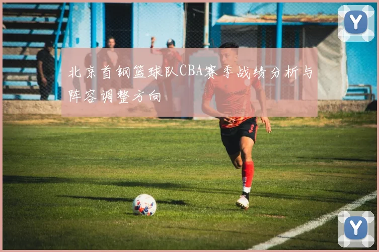 北京首钢篮球队CBA赛季战绩分析与阵容调整方向